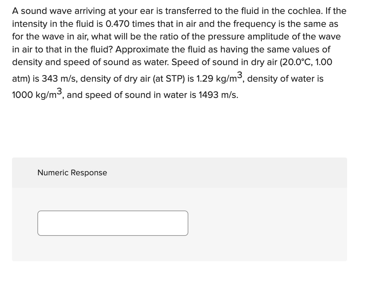 A sound wave arriving at your ear is transferred to the fluid in the cochlea. If the
intensity in the fluid is 0.470 times that in air and the frequency is the same as
for the wave in air, what will be the ratio of the pressure amplitude of the wave
in air to that in the fluid? Approximate the fluid as having the same values of
density and speed of sound as water. Speed of sound in dry air (20.0°C, 1.00
atm) is 343 m/s, density of dry air (at STP) is 1.29 kg/m³, density of water is
1000 kg/m³, and speed of sound in water is 1493 m/s.
Numeric Response