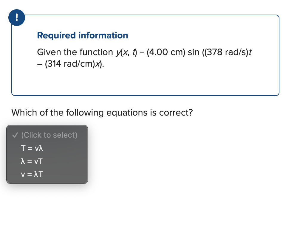 !
Required information
Given the function y(x, t) = (4.00 cm) sin ((378 rad/s)t
- (314 rad/cm)x).
Which of the following equations is correct?
✓ (Click to select)
T = Vλ
λ = ντ
νελτ