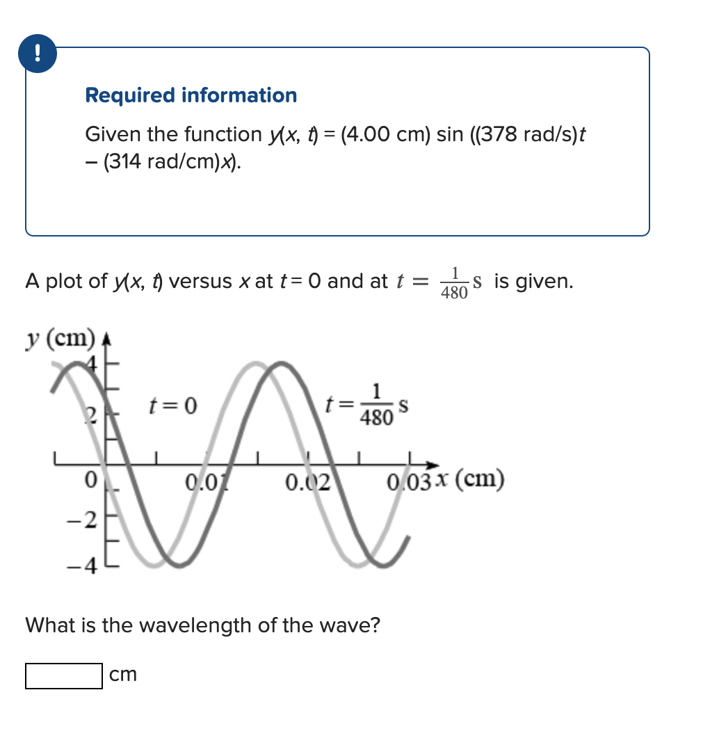 !
Required information
Given the function y(x, t) = (4.00 cm) sin ((378 rad/s)t
- (314 rad/cm)x).
A plot of y(x, t) versus x at t = 0 and at t = s is given.
1
480
y (cm)
2A
0
-2
-4
t=0
cm
0.01
0.02
1
480
What is the wavelength of the wave?
S
0.03 x (cm)