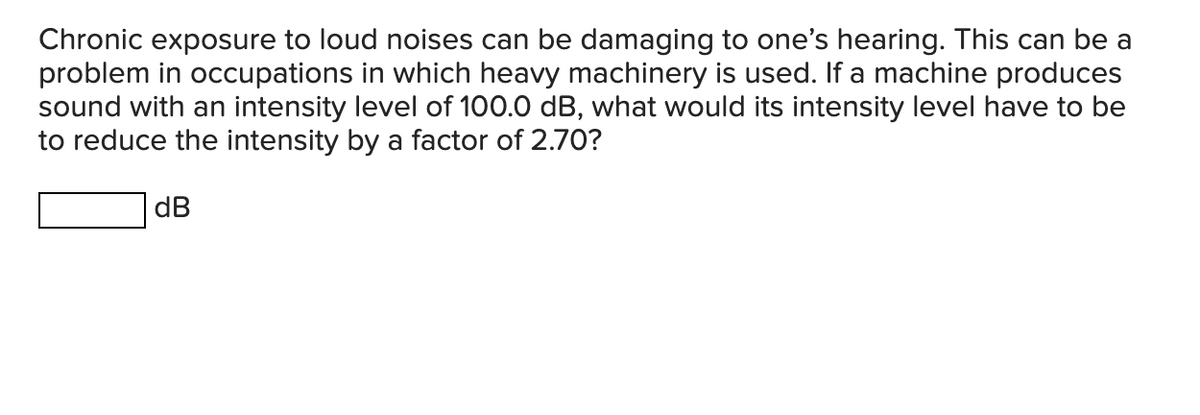 Chronic exposure to loud noises can be damaging to one's hearing. This can be a
problem in occupations in which heavy machinery is used. If a machine produces
sound with an intensity level of 100.0 dB, what would its intensity level have to be
to reduce the intensity by a factor of 2.70?
dB