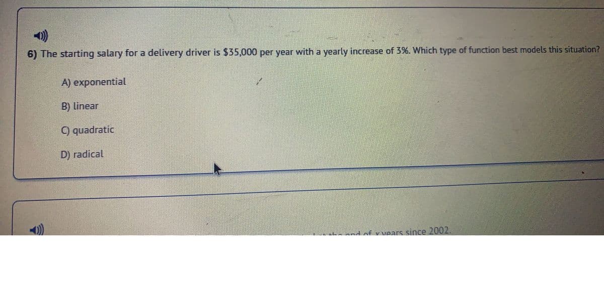 ### Understanding Growth Functions: Salary Increment Scenario

**Question: 6**

The starting salary for a delivery driver is $35,000 per year with a yearly increase of 3%. Which type of function best models this situation?

- **A) Exponential**
- **B) Linear**
- **C) Quadratic**
- **D) Radical**

---

**Explanation:**

In this scenario, the delivery driver's salary increases by a fixed percentage (3%) each year. This type of growth is typically best modeled by an **Exponential** function.

### Justifications:
- **Exponential Growth:** Occurs when a quantity increases by the same rate (percentage) over equal intervals of time. The function has the general form \( P(t) = P_0 \times (1 + r)^t \), where \( P_0 \) is the initial amount, \( r \) is the rate of increase, and \( t \) is the time period.
- **Linear Growth:** Represents a constant increase over time, which adds a fixed amount each period.
- **Quadratic Growth:** Involves a variable increase that follows a squared term.
- **Radical Growth:** Involves functions whose rates of change diminish over time and follow a root function.

Since our problem involves a fixed percentage increase, we select **Option A: Exponential** as the best model for the situation.