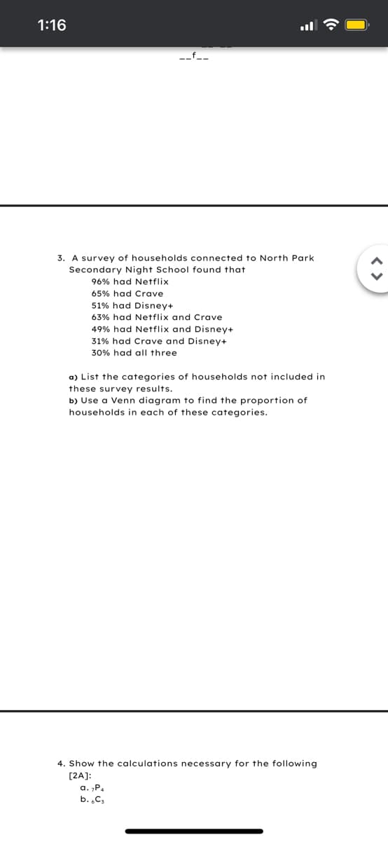 1:16
-_f_-
3. A survey of households connected to North Park
Secondary Night School found that
96% had Netflix
65% had Crave
51% had Disney+
63% had Netflix and Crave
49% had Netflix and Disney+
31% had Crave and Disney+
30% had all three
a) List the categories of households not included in
these survey results.
b) Use a Venn diagram to find the proportion of
households in each of these categories.
4. Show the calculations necessary for the following
[2A]:
a. „P.
b. .C;
