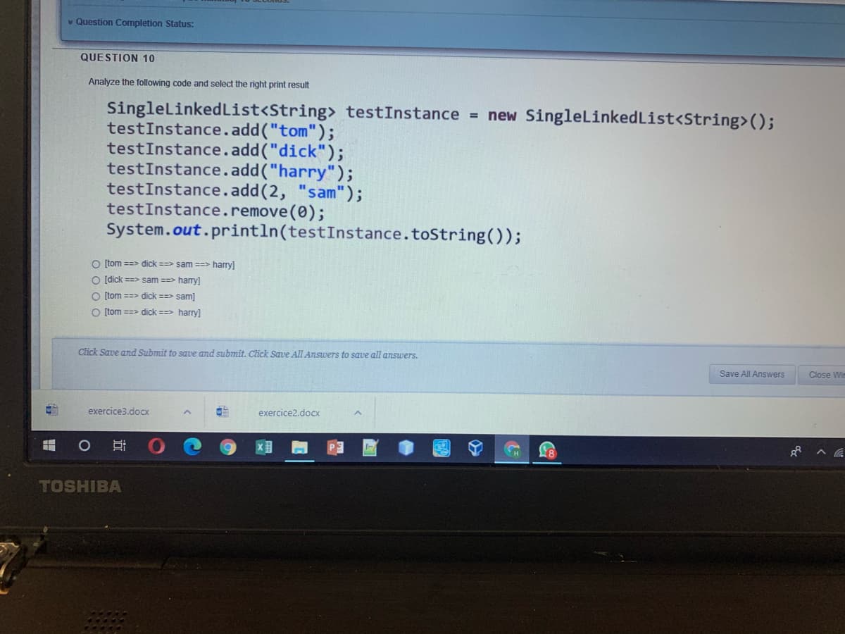 * Question Completion Status:
QUESTION 10
Analyze the following code and select the right print result
SinglelinkedList<String> testInstance = new SingleLinkedList<String>();
testInstance.add("tom");
testInstance.add("dick");
testInstance.add("harry");
testInstance.add(2, "sam");
testInstance.remove(0);
System.out.println(testInstance.toString());
O (tom ==> dick ==> sam ==> harry]
O (dick ==> sam ==> hary]
O (tom ==> dick ==> sam]
O (tom ==> dick ==> hary]
Click Save and Submit to save and submit. Click Save All Answers to save all answers.
Save All Answers
Close Wim
exercice3.docx
exercice2.docx
TOSHIBA
近
