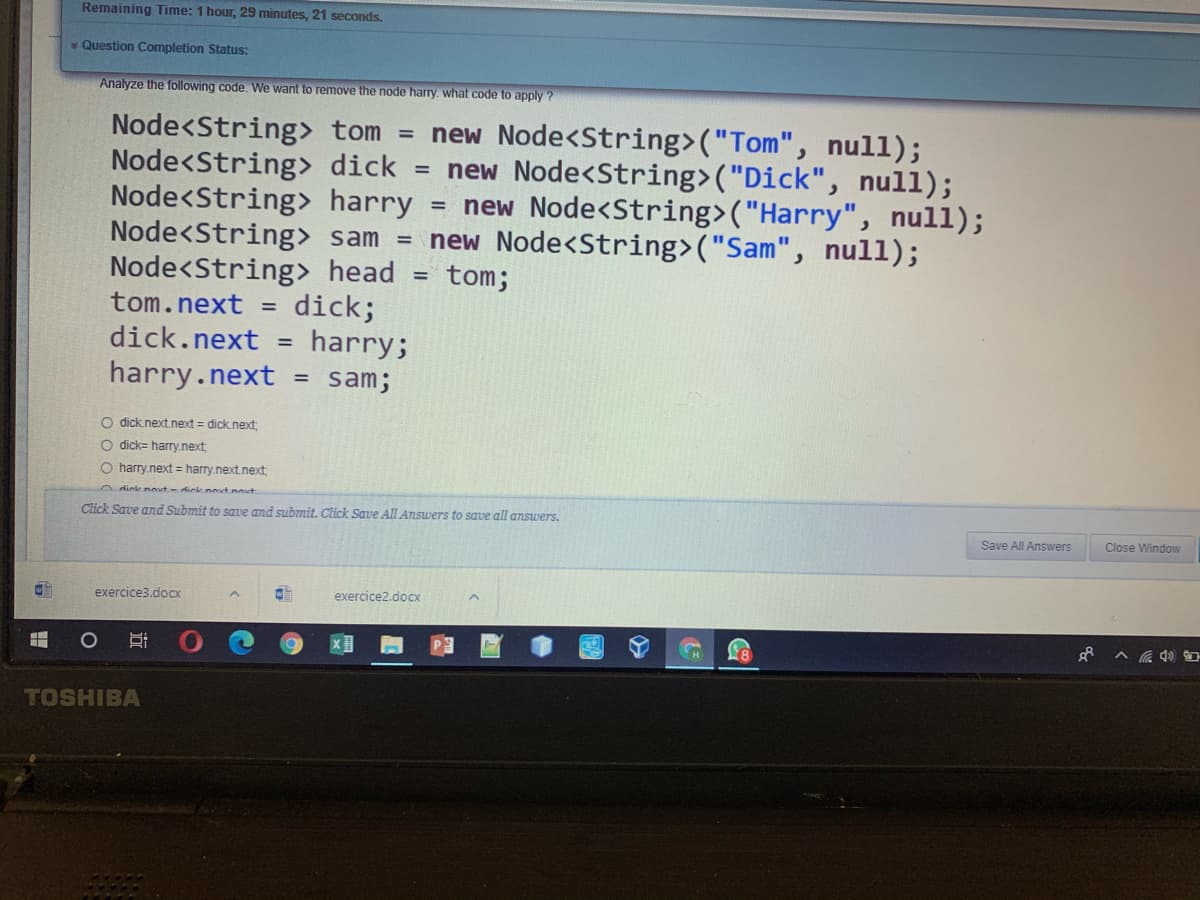 Remaining Time: 1 hour, 29 minutes, 21 seconds.
Question Completion Status:
Analyze the following code. We want to remove the node hary. what code to apply ?
Node<String> tom
Node<String> dick
Node<String> harry
= new Node<String>("Tom", null);
= new Node<String>("Dick", null);
= new Node<String>("Harry", null);
Node<String> sam = new Node<String>("Sam", null);
Node<String> head
dick;
harry;
tom;
tom.next
dick.next =
harry.next
sam;
%3D
O dick.next.next = dick.next
O dick= harry.next
O harry.next = harry.next.next;
O dick novt - dick novt nout
Click Save and Submit to save and submit. Click Save All Answers to save all answers.
Save All Answers
Close Window
exercice3.docx
exercice2.docx
TOSHIBA
近
