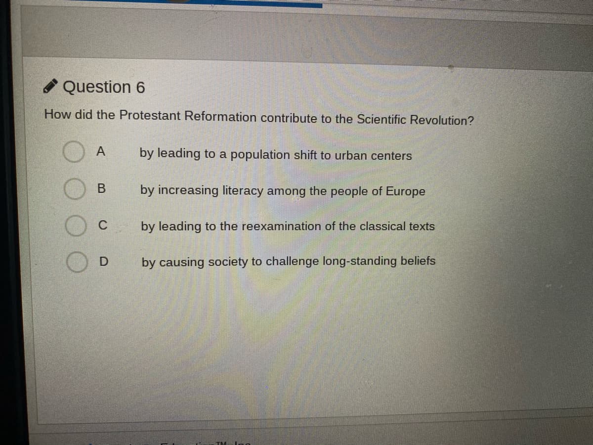 Question 6
How did the Protestant Reformation contribute to the Scientific Revolution?
by leading to a population shift to urban centers
by increasing literacy among the people of Europe
by leading to the reexamination of the classical texts
D.
by causing society to challenge long-standing beliefs
TM
