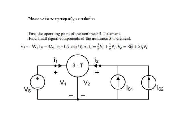 Please write every step of your solution
Find the operating point of the nonlinear 3-T element.
Find small signal components of the nonlinear 3-T element.
Vs =-6V, Isı = 3A, Is2 = 0,7 cos(5t) A, i, = V +V2, V2 = 313 + 2i,V1
i,
İ2
3 -T
+
+
V1
V2
Vs
Is1
Is2
