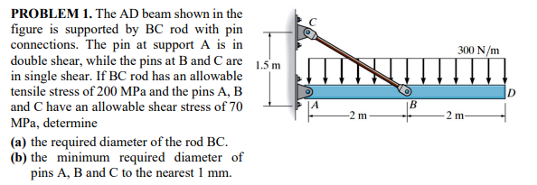 PROBLEM 1. The AD beam shown in the
figure is supported by BC rod with pin
connections. The pin at support A is in
double shear, while the pins at B and C are 1.5 m
in single shear. If BC rod has an allowable
tensile stress of 200 MPa and the pins A, B
and C have an allowable shear stress of 70
300 N/m
-2 m
2 m
MPa, determine
(a) the required diameter of the rod BC.
(b) the minimum required diameter of
pins A, B and C to the nearest 1 mm.
