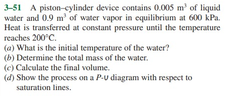 3-51 A piston-cylinder device contains 0.005 m of liquid
water and 0.9 m³ of water vapor in equilibrium at 600 kPa.
Heat is transferred at constant pressure until the temperature
reaches 200°C.
(a) What is the initial temperature of the water?
(b) Determine the total mass of the water.
(c) Calculate the final volume.
(d) Show the process on a P-U diagram with respect to
saturation lines.
