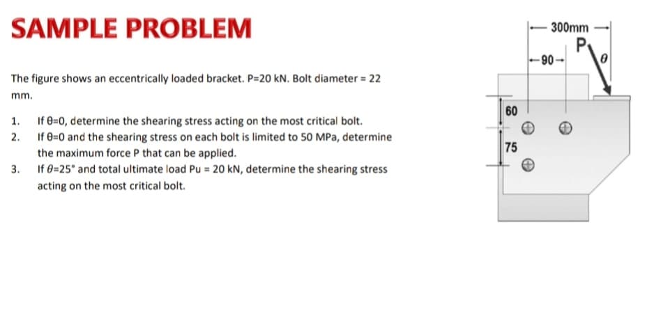 SAMPLE PROBLEM
300mm
P
-90-
The figure shows an eccentrically loaded bracket. P=20 kN. Bolt diameter = 22
mm.
60
1. If 0=0, determine the shearing stress acting on the most critical bolt.
If 8=0 and the shearing stress on each bolt is limited to 50 MPa, determine
2.
75
the maximum force P that can be applied.
3.
If 0=25° and total ultimate load Pu = 20 kN, determine the shearing stress
acting on the most critical bolt.
