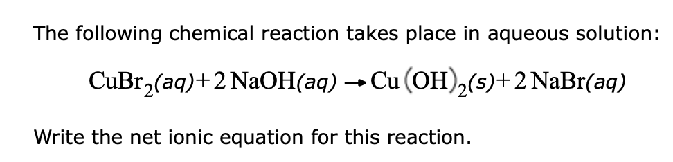 The following chemical reaction takes place in aqueous solution:
CuBr, (aq)+2 NAOH(aq) → Cu (OH)2(s)+2 NaBr(aq)
Write the net ionic equation for this reaction.
