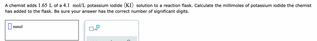 A chemist adds 1.65 L of a 4.1 mol/L potassium iodide (KI) solution to a reaction flask. Calculate the millimoles of potassium iodide the chemist
has added to the flask. Be sure your answer has the correct number of significant digits.
|mmol
x10
