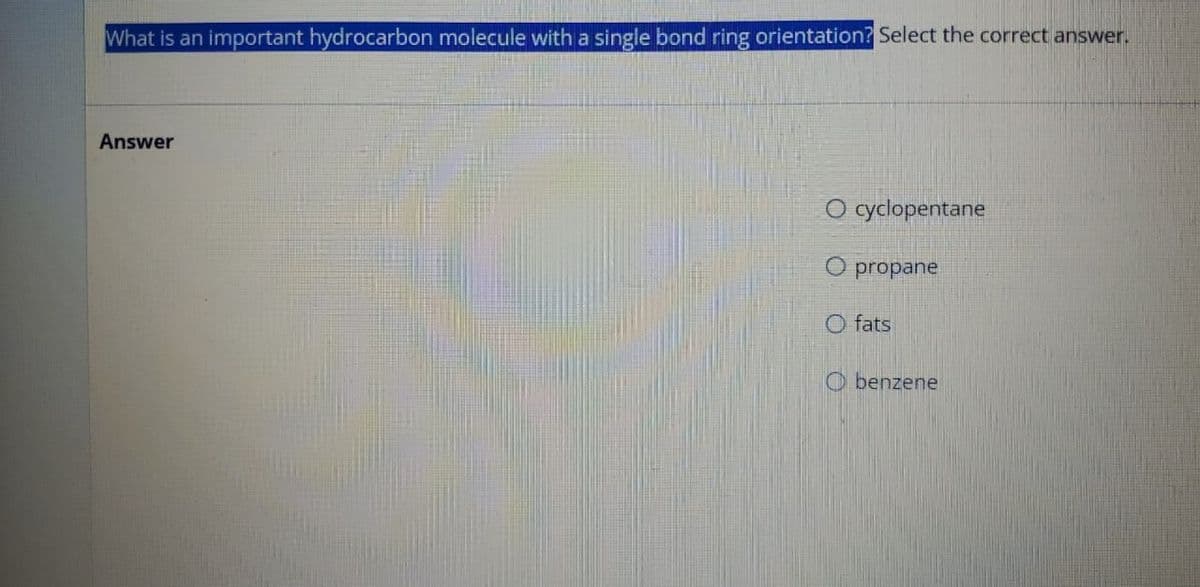 What is an important hydrocarbon molecule with a single bond ring orientation? Select the correct answer.
Answer
O cyclopentane
O propane
O fats
Obenzene