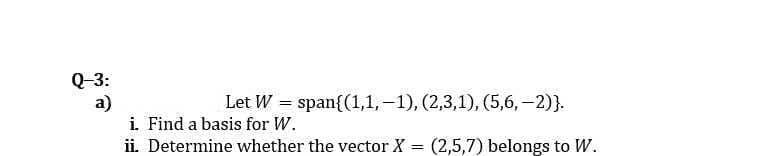 Q-3:
a)
i. Find a basis for W.
ii. Determine whether the vector X = (2,5,7) belongs to W.
Let W = span{(1,1,–1), (2,3,1), (5,6, -2)}.
%3D
