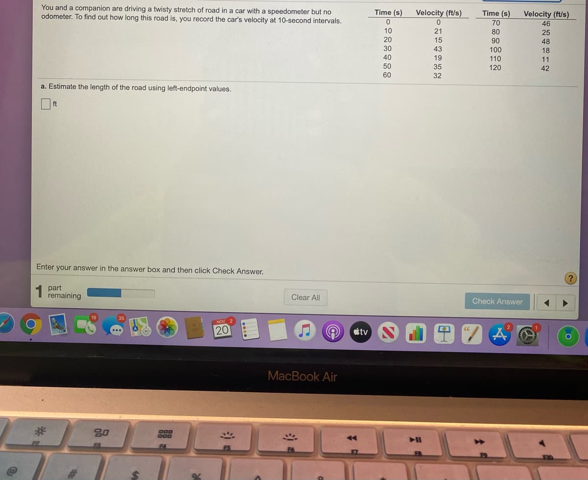 You and a companion are driving a twisty stretch of road in a car with a speedometer but no
odometer. To find out how long this road is, you record the car's velocity at 10-second intervals.
TTTT
Time (s)
Velocity (ft/s)
Time (s)
Velocity (ft/s)
70
46
10
21
80
25
20
15
90
48
30
43
100
18
40
19
110
11
50
35
120
42
60
32
a. Estimate the length of the road using left-endpoint values.
ft
Enter your answer in the answer box and then click Check Answer.
1 part
remaining
Clear All
Check Answer
NOV 2
20
étv
MacBook Air
20
D00
