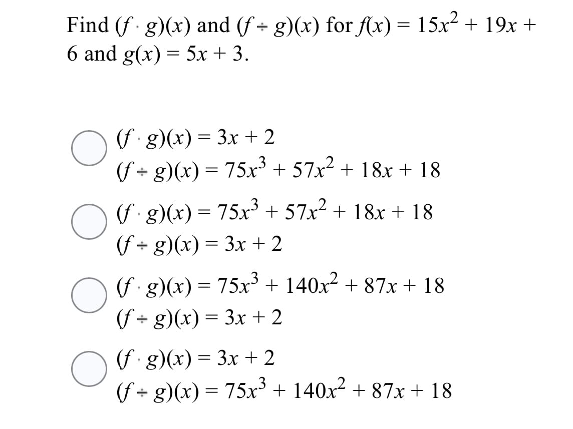 Find (f g)(x) and (f + g)(x) for (x) = 15x² + 19x +
6 and g(x) = 5x + 3.
(f g)(x) = 3x + 2
(f+ g)(x) = 75x³ + 57x² + 18x + 18
||
nri8)(x) = 75x³ + 57x² + 18x + 18
(f + g)(x) = 3x+ 2
(f g)(x) = 75x + 140x² + 87x + 18
(f + g)(x) = 3x + 2
(f g)(x) = 3x + 2
(f+ g)(x) = 75x³ + 140x² + 87x+ 18
