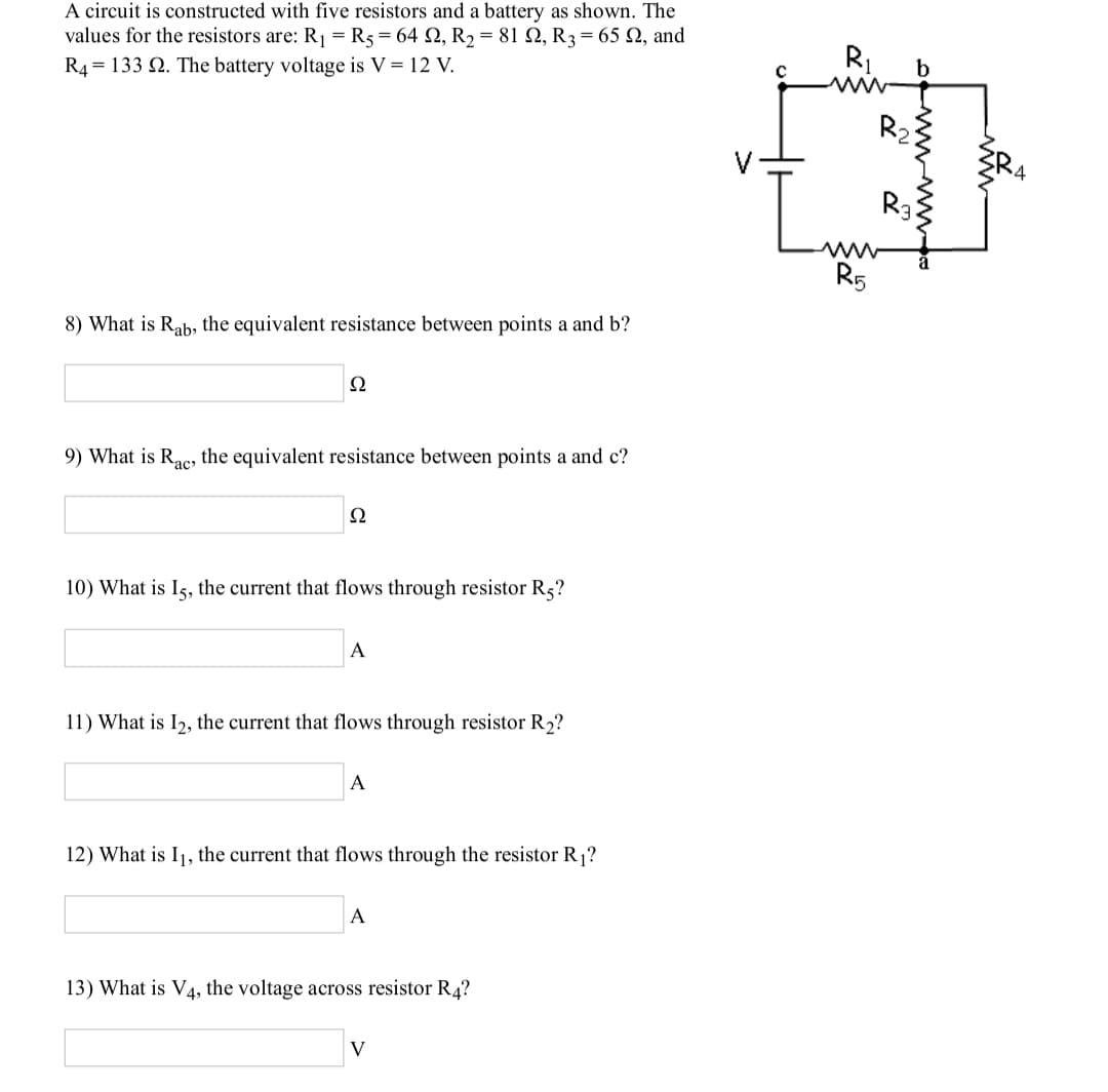 A circuit is constructed with five resistors and a battery as shown. The
values for the resistors are: R = R5 = 64 2, R2 = 81 Q, R3 = 65 Q, and
R4 = 133 2. The battery voltage is V = 12 V.
R1
b
R2
R3
R5
8) What is Rab, the equivalent resistance between points a and b?
Ω
9) What is Rac, the equivalent resistance between points a and c?
ас»
Ω
10) What is Is, the current that flows through resistor Rs?
A
11) What is I2, the current that flows through resistor R2?
A
12) What is I1, the current that flows through the resistor R1?
A
13) What is V4, the voltage across resistor R4?
V
wwww
