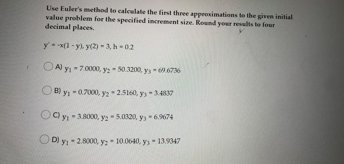 Use Euler's method to calculate the first three approximations to the given initial
value problem for the specified increment size. Round your results to four
decimal places.
y' = -x(1 - y), y(2) = 3, h = 0.2
O A) yı = 7.0000, y2 = 50.3200, y3 = 69.6736
%3D
B)
У1 - 0.7000, у2 2.5160, уз - 3.4837
%3D
OC) yı
%3 3.8000, у2 %3 5.0320, уз %3D 6.9674
O D) y1 = 2.8000, y2 = 10.0640, y3
= 13.9347
