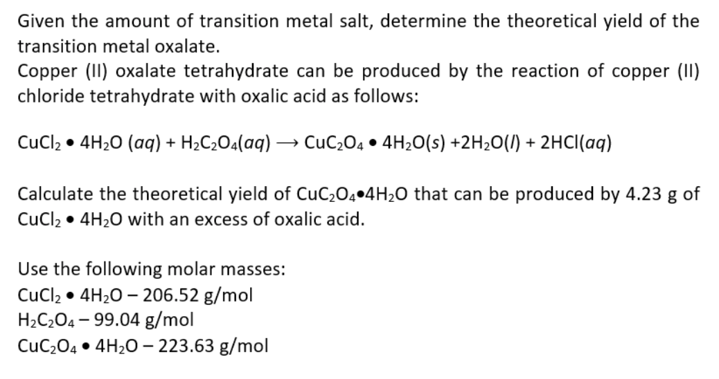 Given the amount of transition metal salt, determine the theoretical yield of the
transition metal oxalate.
Copper (II) oxalate tetrahydrate can be produced by the reaction of copper (II)
chloride tetrahydrate with oxalic acid as follows:
CuCl2 • 4H20 (aq) + H2C2O4(aq) –→ CuC204 • 4H2O(s) +2H2O(/) + 2HCI(aq)
Calculate the theoretical yield of CUC204•4H2O that can be produced by 4.23 g of
CuCl2 • 4H20 with an excess of oxalic acid.
Use the following molar masses:
CuCl2 • 4H20 – 206.52 g/mol
H2C2O4 – 99.04 g/mol
CuC204 • 4H20 – 223.63 g/mol
