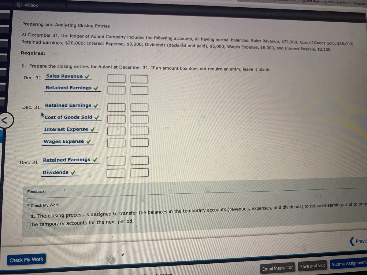 and learning resource from Cengage
еВook
Preparing and Analyzing Closing Entries
At December 31, the ledger of Aulani Company includes the following accounts, all having normal balances: Sales Revenue, $72,300; Cost of Goods Sold, $38,000;
Retained Earnings, $20,000; Interest Expense, $3,200; Dividends (declared and paid), $5,000; Wages Expense, $8,000, and Interest Payable, $2,100.
Required:
1. Prepare the closing entries for Aulani at December 31. If an amount box does not require an entry, leave it blank.
Dec. 31
Sales Revenue v
Retained Earnings v
Dec. 31 Retained Earnings v
Cost of Goods Sold v
Interest Expense
Wages Expense
Retained Earnings
Dec. 31
Dividends v
Feedback
Check My Work
1. The closing process is designed to transfer the balances in the temporary accounts (revenues, expenses, and dividends) to retained earnings and to prep
the temporary accounts for the next period.
Previc
Check My Work
Submit Assignment:
Save and Exit
Email Instructor
