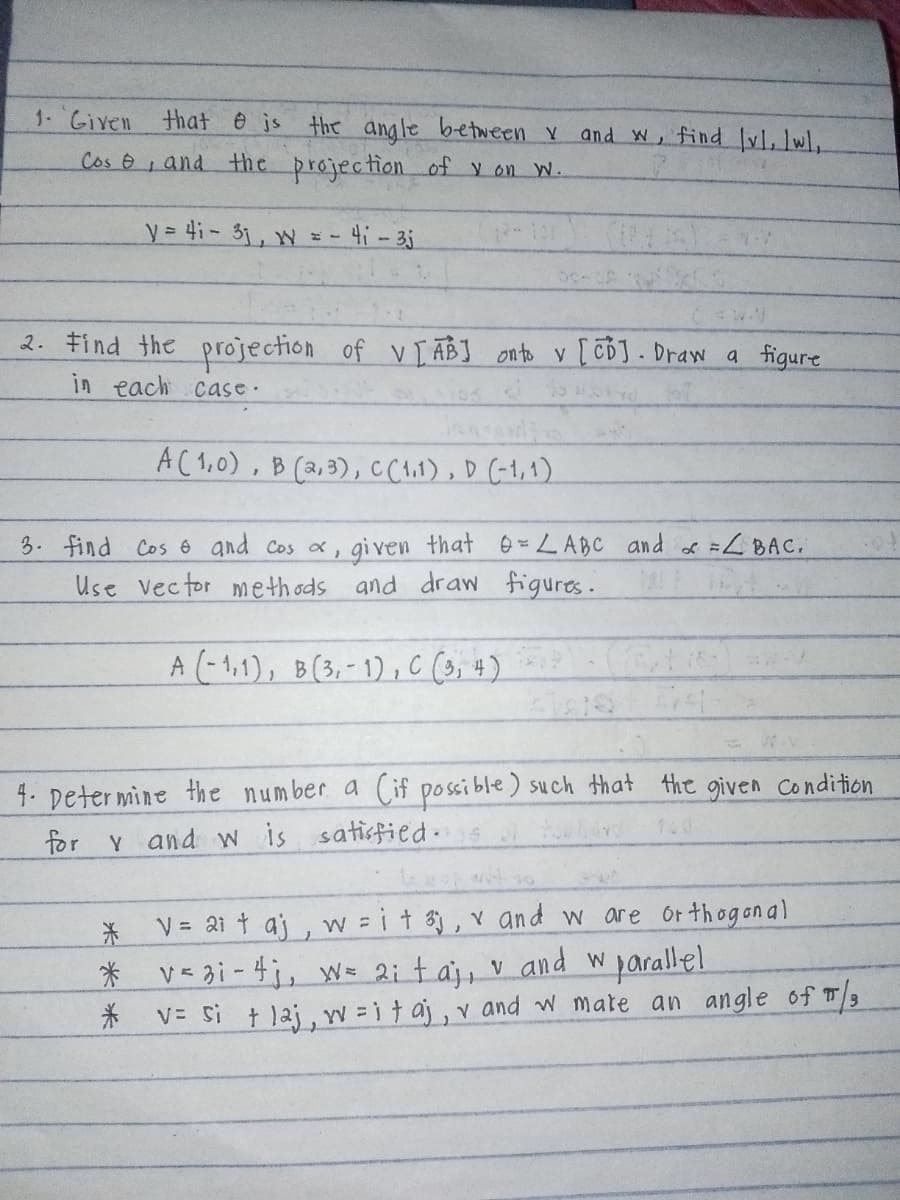 1. Given
that is the angle between x and w, find [v], w,
Cos, and the projection of y on W.
y= 41-3, w = -
=-41-3j
2. Find the projection of V [AB] onto y [CD]. Draw a figure
in each case.
A(1,0), B (2,3), C (1.1), D (-1,1)
3. find Cos and cos α,
given that = LABC and x = <BAC.
Use vector methods and draw figures.
A (-11), B(3,-1), C (3,4)
4. Determine the number a (if possible) such that the given Condition
for v and w is satisfied
1.0
*V= 21 taj, w = i + 3j, v and w are orthogonal
* v<3i-4j, w= 2; taj, v and w parallel
*
V= Si tlaj, w=itaj, v and w mate an angle of π/3