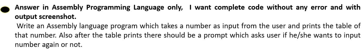 Answer in Assembly Programming Language only, I want complete code without any error and with
output screenshot.
Write an Assembly language program which takes a number as input from the user and prints the table of
that number. Also after the table prints there should be a prompt which asks user if he/she wants to input
number again or not.
