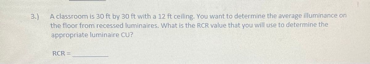 3.)
A classroom is 30 ft by 30 ft with a 12 ft ceiling. You want to determine the average illuminance on
the floor from recessed luminaires. What is the RCR value that you will use to determine the
appropriate luminaire CU?
RCR =