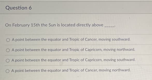 Question 6
On February 15th the Sun is located directly above
OA point between the equator and Tropic of Cancer, moving southward.
O A point between the equator and Tropic of Capricorn, moving northward.
O A point between the equator and Tropic of Capricorn, moving southward.
OA point between the equator and Tropic of Cancer, moving northward.