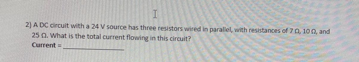 T
2) A DC circuit with a 24 V source has three resistors wired in parallel, with resistances of 70, 100, and
25 Q. What is the total current flowing in this circuit?
Current