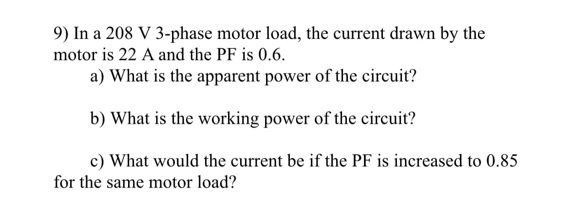 9) In a 208 V 3-phase motor load, the current drawn by the
motor is 22 A and the PF is 0.6.
a) What is the apparent power of the circuit?
b) What is the working power of the circuit?
c) What would the current be if the PF is increased to 0.85
for the same motor load?