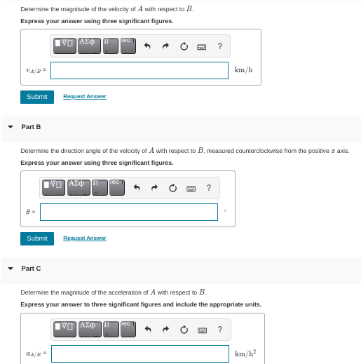 Determine the magnitude of the velocity of A with respect to B.
Express your answer using three significant figures.
νη Αφηg
rec
VA/
km/h
Submit
Request Answer
Part B
Determine the direction angle of the velocity of A with respect to B, measured counterclockwise from the positive z axis.
Express your answer using three significant figures.
rec
?
0 =
Submit
Request Answer
Part C
Determine the magnitude of the acceleration of A with respect to B.
Express your answer to three significant figures and include the appropriate units.
rec
?
km/h?
