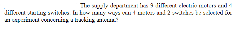 The supply department has 9 different electric motors and 4
different starting switches. In how many ways can 4 motors and 2 switches be selected for
an experiment concerning a tracking antenna?