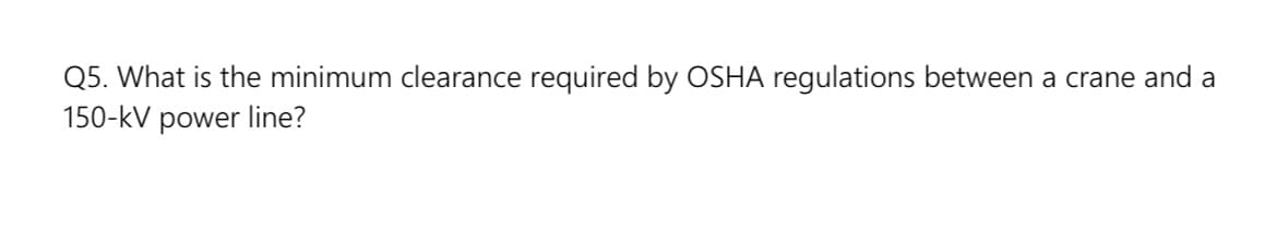 Q5. What is the minimum clearance required by OSHA regulations between a crane and a
150-kV power line?
