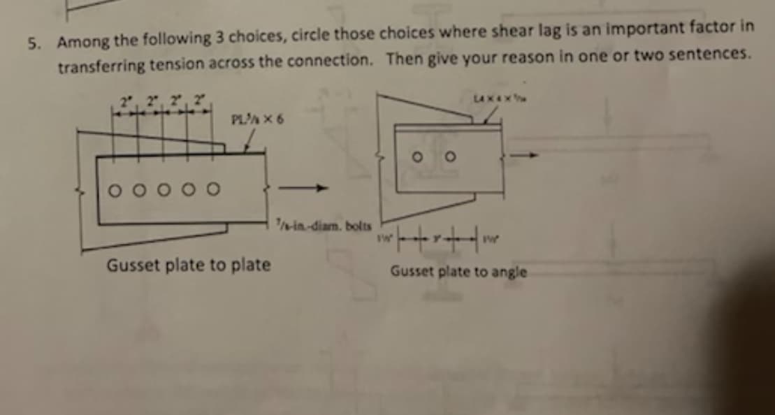 5. Among the following 3 choices, circle those choices where shear lag is an important factor in
transferring tension across the connection. Then give your reason in one or two sentences.
LAX4X
PLA X 6
in-diam. bolts
Gusset plate to plate
Gusset plate to angle
