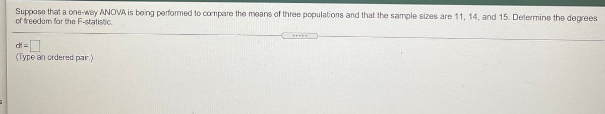 Suppose that a one-way ANOVA is being performed to compare the means of three populations and that the sample sizes are 11, 14, and 15. Determine the degrees
of freedom for the F-statistic.
... RE
df =
(Type an ordered pair.)
