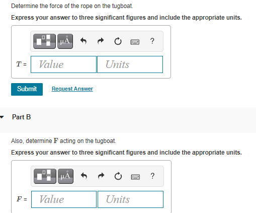 Determine the force of the rope on the tugboat.
Express your answer to three significant figures and include the appropriate units.
T = Value
Units
Submit
Request Answer
Part B
Also, determine F acting on the tugboat.
Express your answer to three significant figures and include the appropriate units.
HẢ
?
F =
Value
Units
