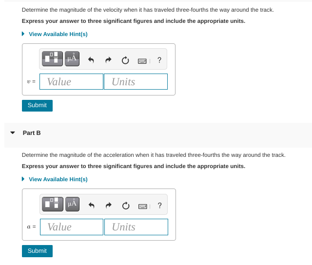 Determine the magnitude of the velocity when it has traveled three-fourths the way around the track.
Express your answer to three significant figures and include the appropriate units.
• View Available Hint(s)
HẢ
?
v =
Value
Units
Submit
Part B
Determine the magnitude of the acceleration when it has traveled three-fourths the way around the track.
Express your answer to three significant figures and include the appropriate units.
• View Available Hint(s)
HA
?
Value
Units
a =
Submit
