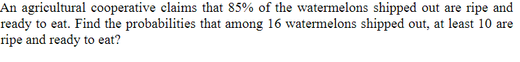 An agricultural cooperative claims that 85% of the watermelons shipped out are ripe and
ready to eat. Find the probabilities that among 16 watermelons shipped out, at least 10 are
ripe and ready to eat?