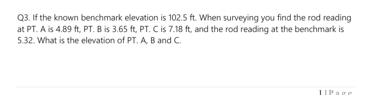 Q3. If the known benchmark elevation is 102.5 ft. When surveying you find the rod reading
at PT. A is 4.89 ft, PT. B is 3.65 ft, PT. C is 7.18 ft, and the rod reading at the benchmark is
5.32. What is the elevation of PT. A, B and C.
1IP age
