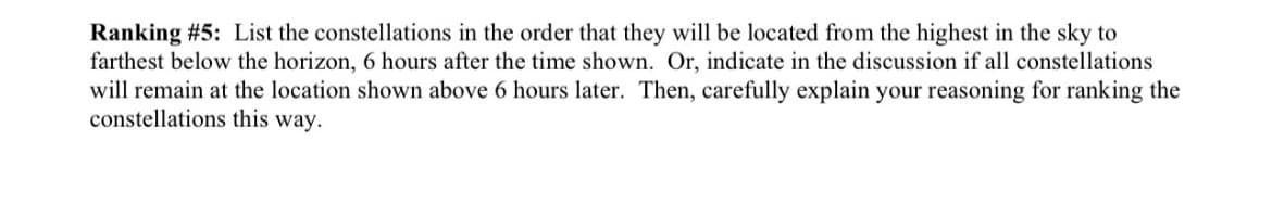 Ranking # 5: List the constellations in the order that they will be located from the highest in the sky to
farthest below the horizon, 6 hours after the time shown. Or, indicate in the discussion if all constellations
will remain at the location shown above 6 hours later. Then, carefully explain your reasoning for ranking the
constellations this way.