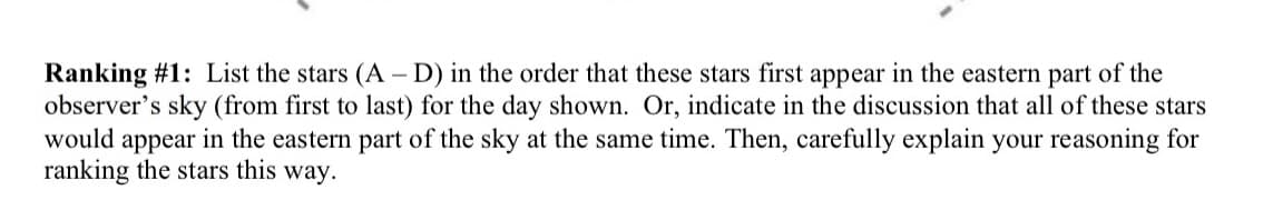 Ranking #1: List the stars (A-D) in the order that these stars first appear in the eastern part of the
observer's sky (from first to last) for the day shown. Or, indicate in the discussion that all of these stars
would appear in the eastern part of the sky at the same time. Then, carefully explain your reasoning for
ranking the stars this way.