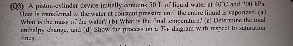 (Q3) A piston-cylinder device initially contains 50 L of liquid water at 40°C and 200 kPa.
Heat is transferred to the water at constant pressure until the entire liquid is vaporized. (a)
What is the mass of the water? (b) What is the final temperature? (c) Determine the total
enthalpy change, and (d) Show the process on a T-v diagram with respect to saturation
lines.
