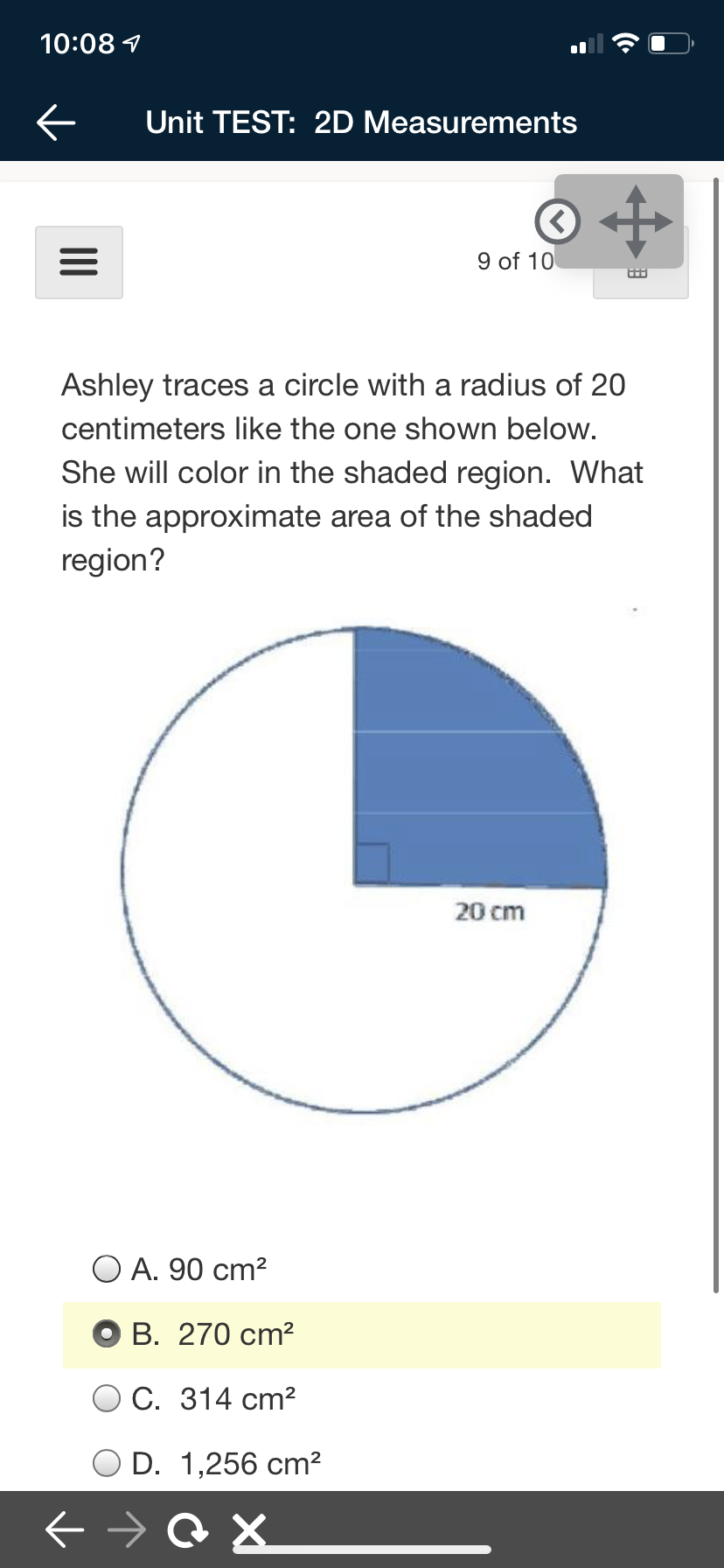 10:08 7
Unit TEST: 2D Measurements
9 of 10
Ashley traces a circle with a radius of 20
centimeters like the one shown below.
She will color in the shaded region. What
is the approximate area of the shaded
region?
20 cm
O A. 90 cm?
В. 270 cm?
С. 314 ст?
D. 1,256 cm?
