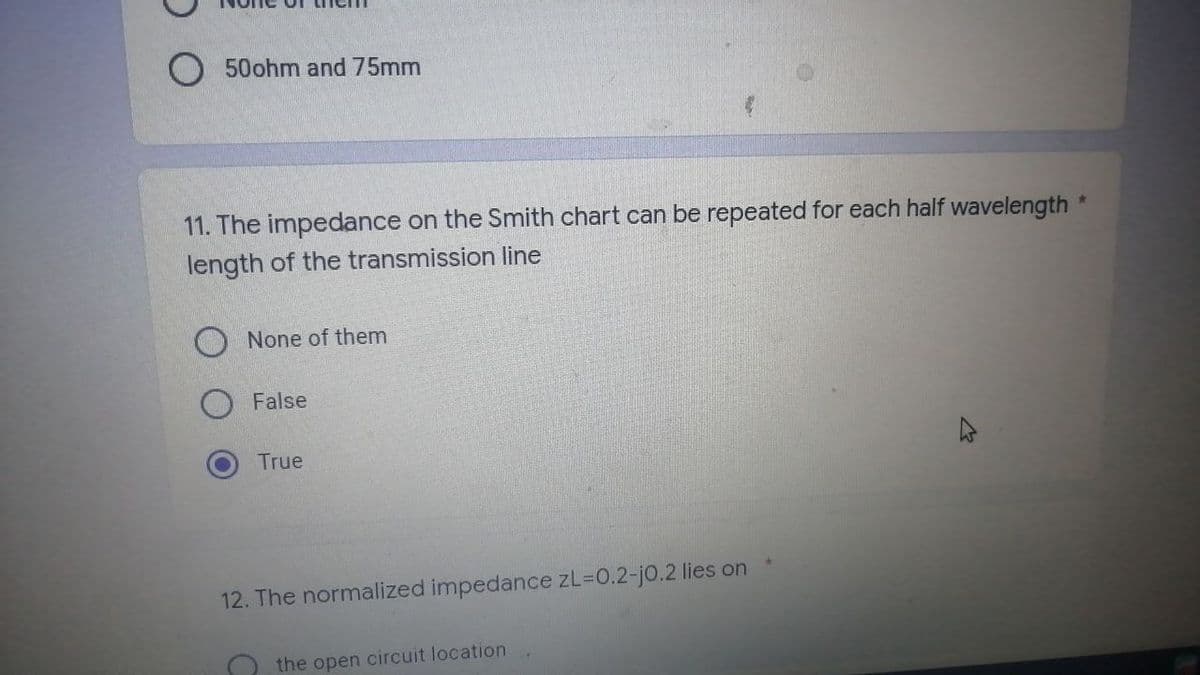 O 50ohm and 75mm
*
11. The impedance on the Smith chart can be repeated for each half wavelength
length of the transmission line
None of them
False
True
4
12. The normalized impedance zL=0.2-j0.2 lies on
the open circuit location