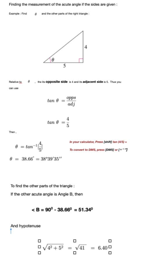 Finding the measurement of the acute angle if the sides are given :
Example : Find
e and the other parts of the right triangle:
Relative to
the its opposite side is 4 and its adjacent side is 5. Thus you
can use
opps
adj
tan 0
tan 0
Then.
In your calculator, Press (shift) tan (4/5) =
e = tan-
To convert to DMS, press (DMS] or [o"]
0 = 38.66 = 38°39'35"
To find the other parts of the triangle :
If the other acute angle is Angle B, then
<B = 90° - 38.66° = 51.34°
And hypotenuse
42 + 5² = V41
= 6.40 0
%3D
O O O
O O O
