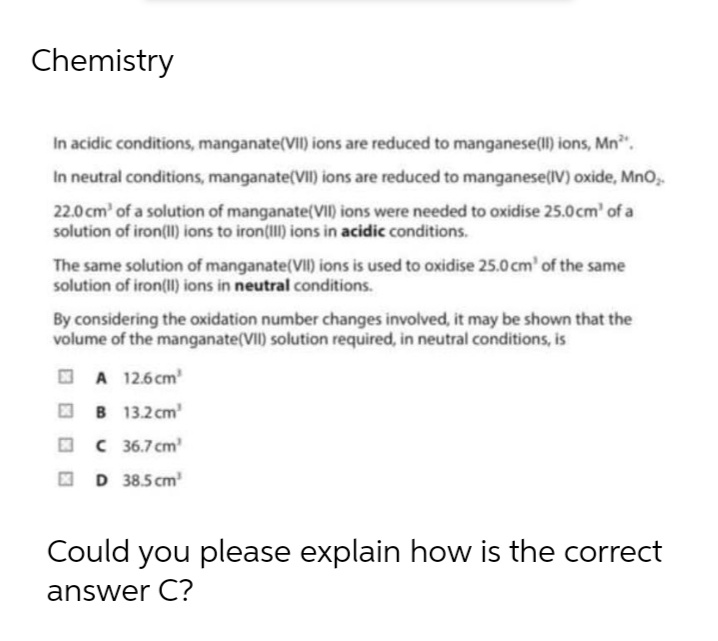 Chemistry
In acidic conditions, manganate(VII) ions are reduced to manganese(II) ions, Mn²¹.
In neutral conditions, manganate(VII) ions are reduced to manganese(IV) oxide, MnO₂.
22.0 cm³ of a solution of manganate(VII) ions were needed to oxidise 25.0cm¹ of a
solution of iron(II) ions to iron(III) ions in acidic conditions.
The same solution of manganate(VII) ions is used to oxidise 25.0 cm³ of the same
solution of iron(II) ions in neutral conditions.
By considering the oxidation number changes involved, it may be shown that the
volume of the manganate(VII) solution required, in neutral conditions, is
A 12.6cm²
B
13.2 cm¹
C 36.7 cm³
D 38.5cm³
Could you please explain how is the correct
answer C?