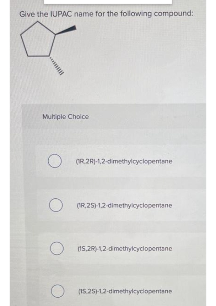 Give the IUPAC name for the following compound:
Multiple Choice
O
(1R,2R)-1,2-dimethylcyclopentane
(1R,2S)-1,2-dimethylcyclopentane
(1S,2R)-1,2-dimethylcyclopentane
(15,2S)-1,2-dimethylcyclopentane