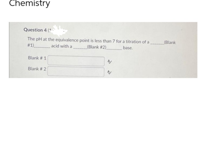 Chemistry
Question 4 (1
The pH at the equivalence point is less than 7 for a titration of a(Blank
# 1)
acid with a
(Blank #2)
base.
Blank # 1
Blank # 2
N
P