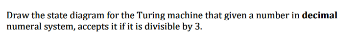 Draw the state diagram for the Turing machine that given a number in decimal
numeral system, accepts it if it is divisible by 3.