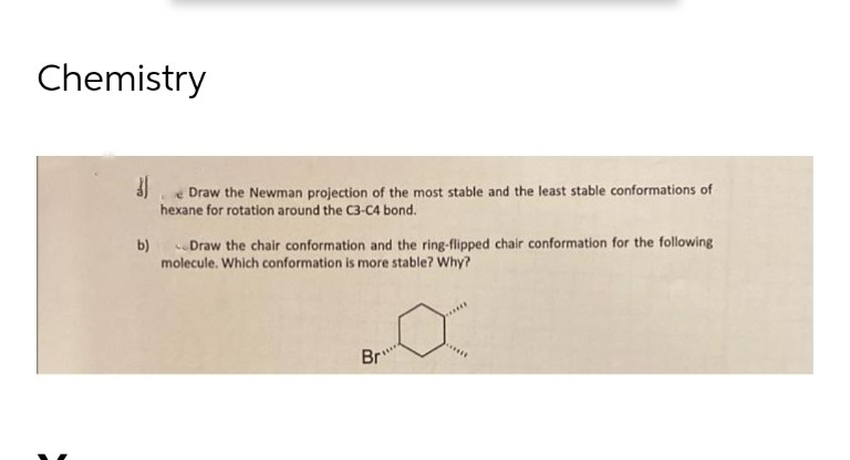 Chemistry
3)
Draw the Newman projection of the most stable and the least stable conformations of
hexane for rotation around the C3-C4 bond.
b) Draw the chair conformation and the ring-flipped chair conformation for the following
molecule. Which conformation is more stable? Why?
Br"