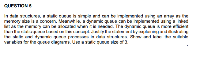 QUESTION 5
In data structures, a static queue is simple and can be implemented using an array as the
memory size is a concern. Meanwhile, a dynamic queue can be implemented using a linked
list as the memory can be allocated when it is needed. The dynamic queue is more efficient
than the static queue based on this concept. Justify the statement by explaining and illustrating
the static and dynamic queue processes in data structures. Show and label the suitable
variables for the queue diagrams. Use a static queue size of 3.